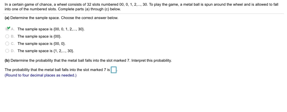 In a certain game of chance, a wheel consists of 32 slots numbered 00, 0, 1, 2,..., 30. To play the game, a metal ball is spun around the wheel and is allowed to fall
into one of the numbered slots. Complete parts (a) through (c) below.
(a) Determine the sample space. Choose the correct answer below.
A. The sample space is (00, 0, 1, 2,.., 30}.
O B. The sample space is {00}.
O C. The sample space is {00, 0}.
O D. The sample space is {1, 2,..., 30}.
(b) Determine the probability that the metal ball falls into the slot marked 7. Interpret this probability.
The probability that the metal ball falls into the slot marked 7 is.
(Round to four decimal places as needed.)
