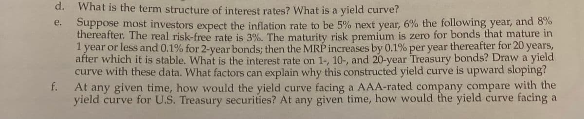نه ن
f.
What is the term structure of interest rates? What is a yield curve?
Suppose most investors expect the inflation rate to be 5% next year, 6% the following year, and 8%
thereafter. The real risk-free rate is 3%. The maturity risk premium is zero for bonds that mature in
1 year or less and 0.1% for 2-year bonds; then the MRP increases by 0.1% per year thereafter for 20 years,
after which it is stable. What is the interest rate on 1-, 10-, and 20-year Treasury bonds? Draw a yield
curve with these data. What factors can explain why this constructed yield curve is upward sloping?
At any given time, how would the yield curve facing a AAA-rated company compare with the
yield curve for U.S. Treasury securities? At any given time, how would the yield curve facing a