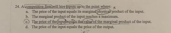24. Acompetitive fim will hire inputs up to the point where: x
a. The price of the input equals its marginal physical product of the input.
b. The marginal product of the input reaches a maximum.
The price of theinputequals the valuo of the marginal product of the input.
d. The price of the input equals the price of the output.
