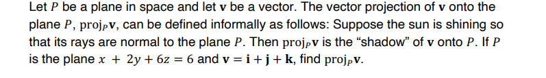 Let P be a plane in space and let v be a vector. The vector projection of v onto the
plane P, projpv, can be defined informally as follows: Suppose the sun is shining so
that its rays are normal to the plane P. Then projpv is the "shadow" of v onto P. If P
is the plane x + 2y + 6z = 6 and v = i+j+k, find projpv.
