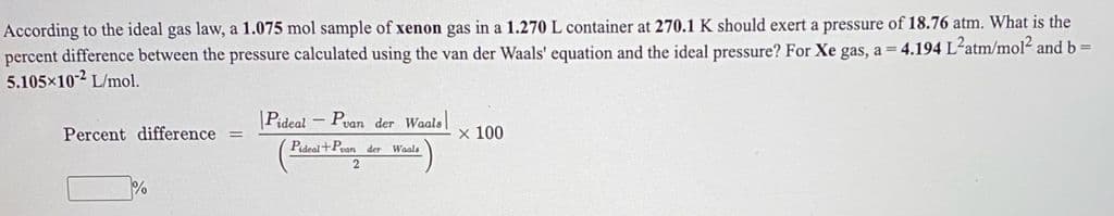 According to the ideal gas law, a 1.075 mol sample of xenon gas in a 1.270 L container at 270.1 K should exert a pressure of 18.76 atm. What is the
percent difference between the pressure calculated using the van der Waals' equation and the ideal pressure? For Xe gas, a = 4.194 L-atm/mol and b=
5.105x102 L/mol.
|Pideal - Pvan der Waals
Percent difference
x 100
Pideel+Pean der Waals
2
