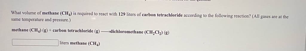 What volume of methane (CH) is required to react with 129 liters of carbon tetrachloride according to the following reaction? (All gases are at the
same temperature and pressure.)
methane (CH) (g) + carbon tetrachloride (g) –dichloromethane (CH,Cl2) (g)
liters methane (CH)
