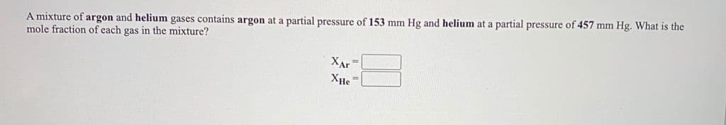 A mixture of argon and helium gases contains argon at a partial pressure of 153 mm Hg and helium at a partial pressure of 457 mm Hg. What is the
mole fraction of each gas in the mixture?
XAr
XHe =
