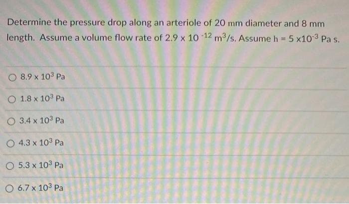 Determine the pressure drop along an arteriole of 20 mm diameter and 8 mm
length. Assume a volume flow rate of 2.9 x 10 12 m3/s. Assume h = 5 x10-3 Pa s.
O 8.9 x 103 Pa
O 1.8 x 103 Pa
O 3.4 x 103 Pa
O 4.3 x 103 Pa
O 5.3 x 103 Pa
O 6.7 x 103 Pa
