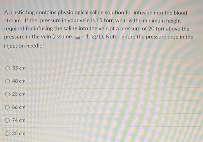 A plastic bag contains physiological saline solution for infusion into the blood
stream. If the pressure in your vein is 15 torr, what is the minimum height
required for infusing the saline into the vein at a pressure of 20 torr above the
pressure in the vein (assume rsal = 1 kg/L). Note: ignore the pressure drop in the
%3D
injection needle!
O 55 cm
O 48 cm
O 23 cm
O 66 cm
O 74 cm
O 35 cm
