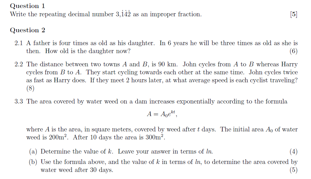 Question 1
Write the repeating decimal number 3,142 as an improper fraction.
[5]
Question 2
2.1 A father is four times as old as his daughter. In 6 years he will be three times as old as she is
then. How old is the daughter now?
(6)
2.2 The distance between two towns A and B, is 90 km. John cycles from A to B whereas Harry
cycles from B to A. They start cycling towards each other at the same time. John cycles twice
as fast as Harry does. If they meet 2 hours later, at what average speed is each cyclist traveling?
(8)
3.3 The area covered by water weed on a dam increases exponentially according to the formula
A = Agekt,
where A is the area, in square meters, covered by weed after t days. The initial area Ao of water
weed is 200m². After 10 days the area is 300m2.
(a) Determine the value of k. Leave your answer in terms of In.
(4)
(b) Use the formula above, and the value of k in terms of In, to determine the area covered by
water weed after 30 days.
(5)
