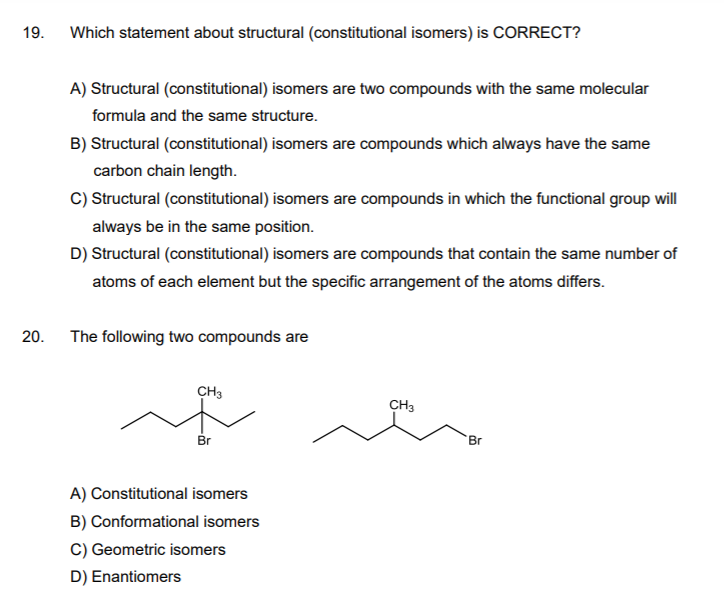 19.
Which statement about structural (constitutional isomers) is CORRECT?
A) Structural (constitutional) isomers are two compounds with the same molecular
formula and the same structure.
B) Structural (constitutional) isomers are compounds which always have the same
carbon chain length.
C) Structural (constitutional) isomers are compounds in which the functional group will
always be in the same position.
D) Structural (constitutional) isomers are compounds that contain the same number of
atoms of each element but the specific arrangement of the atoms differs.
20.
The following two compounds are
CH3
CH3
Br
Br
A) Constitutional isomers
B) Conformational isomers
C) Geometric isomers
D) Enantiomers
