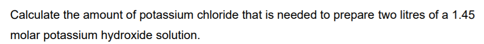 Calculate the amount of potassium chloride that is needed to prepare two litres of a 1.45
molar potassium hydroxide solution.
