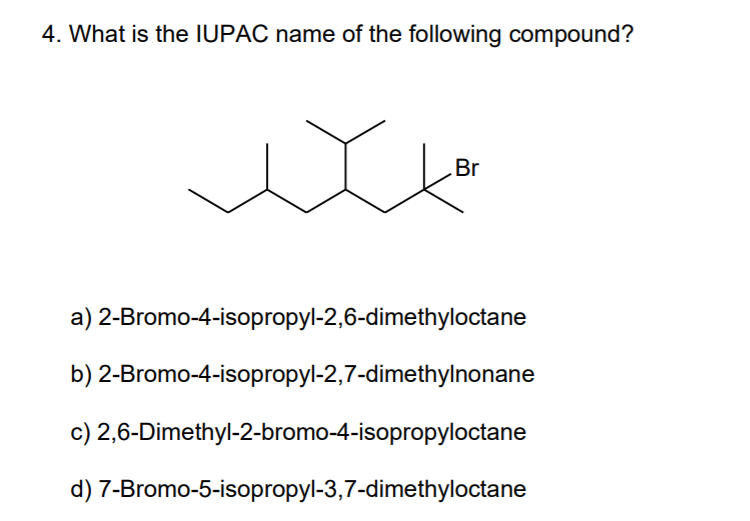 4. What is the IUPAC name of the following compound?
Br
a) 2-Bromo-4-isopropyl-2,6-dimethyloctane
b) 2-Bromo-4-isopropyl-2,7-dimethylnonane
c) 2,6-Dimethyl-2-bromo-4-isopropyloctane
d) 7-Bromo-5-isopropyl-3,7-dimethyloctane
