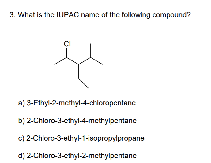 3. What is the IUPAC name of the following compound?
CI
a) 3-Ethyl-2-methyl-4-chloropentane
b) 2-Chloro-3-ethyl-4-methylpentane
c) 2-Chloro-3-ethyl-1-isopropylpropane
d) 2-Chloro-3-ethyl-2-methylpentane
