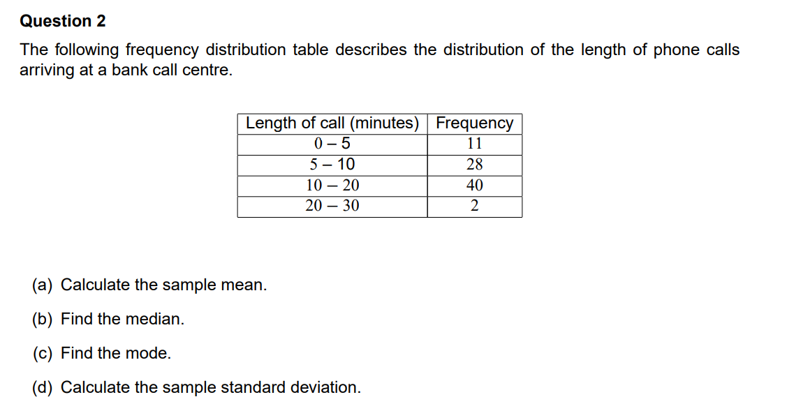 Question 2
The following frequency distribution table describes the distribution of the length of phone calls
arriving at a bank call centre.
Length of call (minutes) Frequency
0 - 5
11
5 – 10
28
10 – 20
40
20 – 30
2
(a) Calculate the sample mean.
(b) Find the median.
(c) Find the mode.
(d) Calculate the sample standard deviation.
