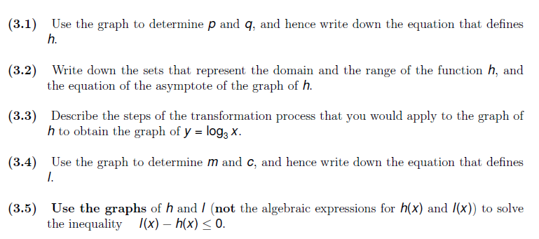 (3.1) Use the graph to determine p and q, and hence write down the equation that defines
h.
(3.2) Write down the sets that represent the domain and the range of the function h, and
the equation of the asymptote of the graph of h.
(3.3) Describe the steps of the transformation process that you would apply to the graph of
h to obtain the graph of y = log; x.
(3.4) Use the graph to determine m and c, and hence write down the equation that defines
I.
(3.5) Use the graphs of h and I (not the algebraic expressions for h(x) and /(x)) to solve
the inequality /(x) – h(x) < 0.
