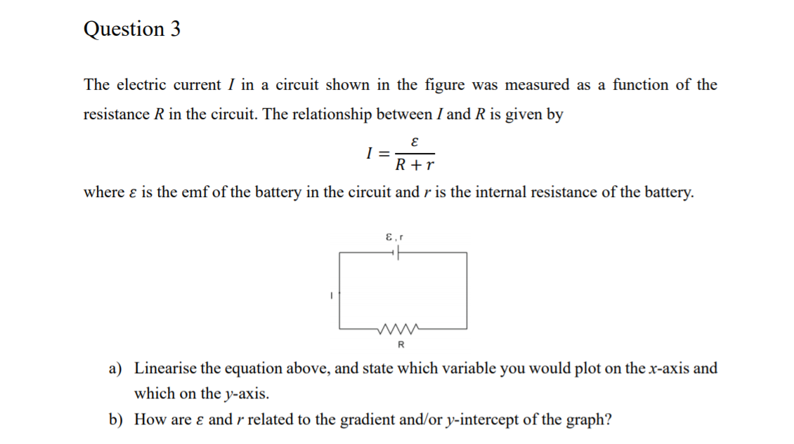 Question 3
The electric current I in a circuit shown in the figure was measured as a function of the
resistance R in the circuit. The relationship between I and R is given by
I =
R +r
where ɛ is the emf of the battery in the circuit and r is the internal resistance of the battery.
E,r
a) Linearise the equation above, and state which variable you would plot on the x-axis and
which on the y-axis.
b) How are ɛ and r related to the gradient and/or y-intercept of the graph?
