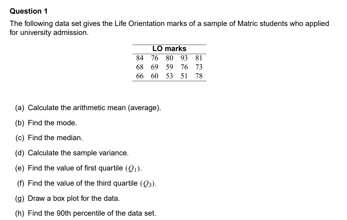 Question 1
The following data set gives the Life Orientation marks of a sample of Matric students who applied
for university admission.
LO marks
84
76
80
93 81
68 69
59
76
73
66 60 53 51
78
(a) Calculate the arithmetic mean (average).
(b) Find the mode.
(c) Find the median.
(d) Calculate the sample variance.
(e) Find the value of first quartile (Q1).
(f) Find the value of the third quartile (Q3).
(g) Draw a box plot for the data.
(h) Find the 90th percentile of the data set.
