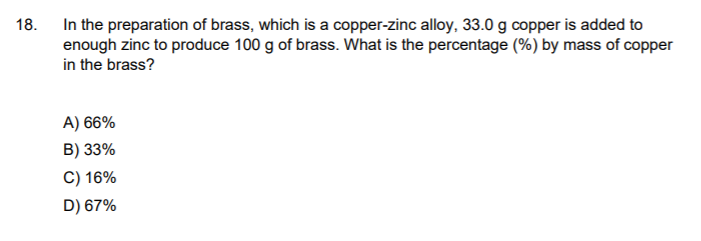 18. In the preparation of brass, which is a copper-zinc alloy, 33.0 g copper is added to
enough zinc to produce 100 g of brass. What is the percentage (%) by mass of copper
in the brass?
A) 66%
B) 33%
C) 16%
D) 67%
