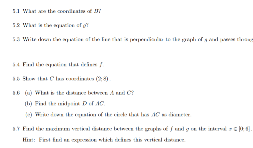 5.1 What are the coordinates of B?
5.2 What is the equation of g?
5.3 Write down the equation of the line that is perpendicular to the graph of g and passes throug
5.4 Find the equation that defines f.
5.5 Show that C has coordinates (2; 8) .
5.6 (a) What is the distance between A and C?
(b) Find the midpoint D of AC.
(c) Write down the equation of the circle that has AC as diameter.
5.7 Find the maximum vertical distance between the graphs of f and g on the interval æ € [0; 6] .
Hint: First find an expression which defines this vertical distance.
