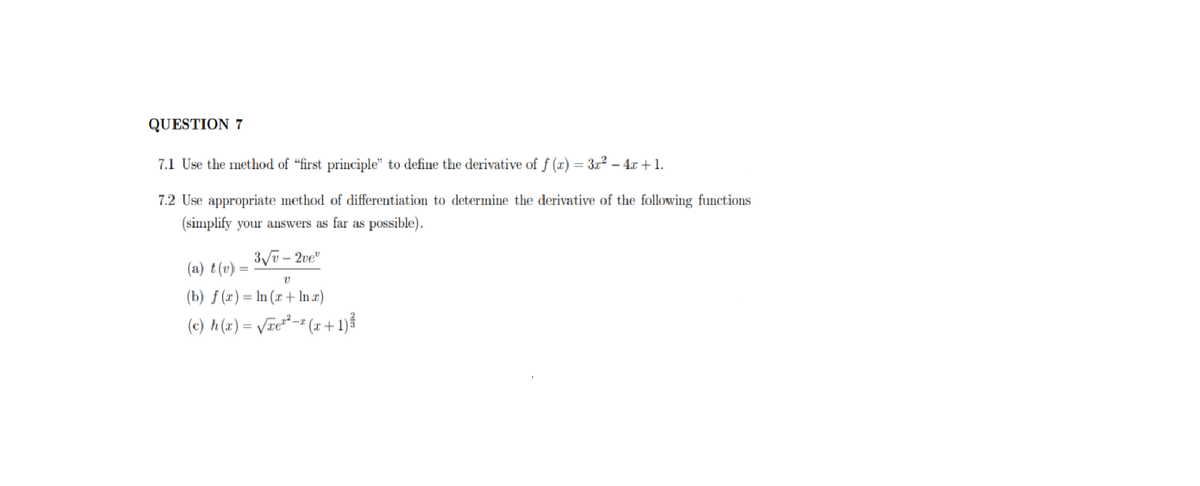 QUESTION 7
7.1 Use the method of "first principle" to define the derivative of f (x) = 3x2 – 4x + 1.
7.2 Use appropriate method of differentiation to determine the derivative of the following functions
(simplify your answers as far as possible).
– 2ve"
(a) t(v)
(b) ƒ (x) = In (x + ln æ)
(e) A(z) = Vze*= (z + 1).
