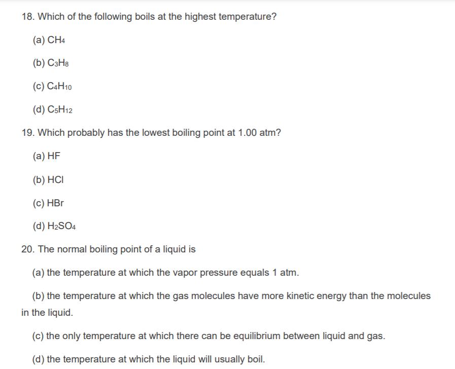 18. Which of the following boils at the highest temperature?
(a) CH4
(b) СэНв
(c) C4H10
(d) C5H12
19. Which probably has the lowest boiling point at 1.00 atm?
(a) HF
(b) HCI
(c) HBr
(d) H2SO4
20. The normal boiling point of a liquid is
(a) the temperature at which the vapor pressure equals 1 atm.
(b) the temperature at which the gas molecules have more kinetic energy than the molecules
in the liquid.
(c) the only temperature at which there can be equilibrium between liquid and gas.
(d) the temperature at which the liquid will usually boil.
