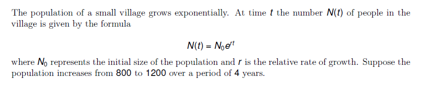 The population of a small village grows exponentially. At time t the number N(t) of people in the
village is given by the formula
N(t) = Noet
where No represents the initial size of the population and r is the relative rate of growth. Suppose the
population increases from 800 to 1200 over a period of 4 years.
