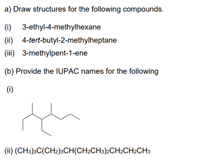 a) Draw structures for the following compounds.
(i) 3-ethyl-4-methylhexane
(ii) 4-tert-butyl-2-methylheptane
(iii) 3-methylpent-1-ene
(b) Provide the IUPAC names for the following
(i)
(ii) (CH3)3C(CH2)3CH(CH2CH3)2CH2CH2CH3
