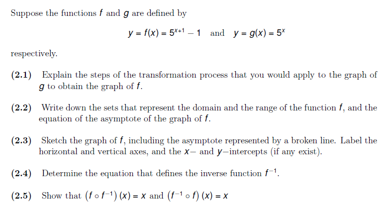 Suppose the functions f and g are defined by
y = f(x) = 5*+1 –1 and y = g(x) = 5*
respectively.
(2.1)
Explain the steps of the transformation process that you would apply to the graph of
g to obtain the graph of f.
(2.2) Write down the sets that represent the domain and the range of the function f, and the
equation of the asymptote of the graph of f.
(2.3) Sketch the graph of f, including the asymptote represented by a broken line. Label the
horizontal and vertical axes, and the X– and y-intercepts (if any exist).
(2.4)
Determine the equation that defines the inverse function f-1.
(2.5) Show that (fof-1) (x) = x and (f-1 o f) (x) = x
