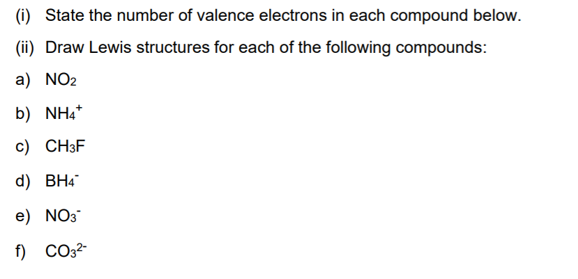(i) State the number of valence electrons in each compound below.
(ii) Draw Lewis structures for each of the following compounds:
a) NO2
b) NH4*
c) CH3F
d) BH4
e) NO3
f) СО32-
