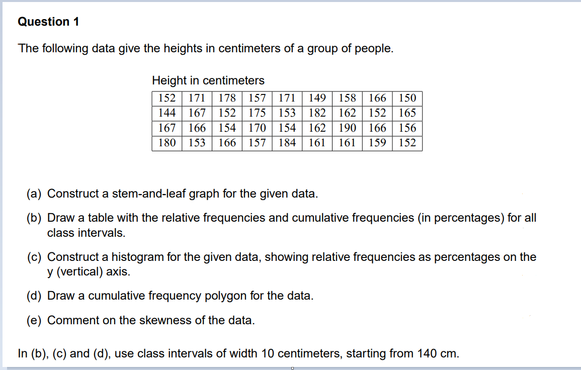 Question 1
The following data give the heights in centimeters of a group of people.
Height in centimeters
152
171
178
157
171
149
158
166
150
175 153
162 152| 165
190 | 166
144
167
152
182
167
166
154
170
154
162
156
180
153
166
157
184
161
161
159
152
(a) Construct a stem-and-leaf graph for the given data.
(b) Draw a table with the relative frequencies and cumulative frequencies (in percentages) for all
class intervals.
(c) Construct a histogram for the given data, showing relative frequencies as percentages on the
y (vertical) axis.
(d) Draw a cumulative frequency polygon for the data.
(e) Comment on the skewness of the data.
In (b), (c) and (d), use class intervals of width 10 centimeters, starting from 140 cm.
