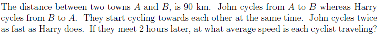 The distance between two towns A and B, is 90 km. John cycles from A to B whereas Harry
cycles from B to A. They start cycling towards each other at the same time. John cycles twice
as fast as Harry does. If they meet 2 hours later, at what average speed is each cyclist traveling?
