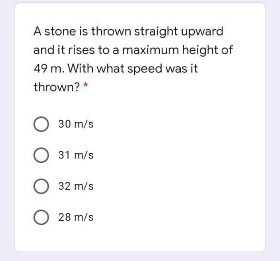 A stone is thrown straight upward
and it rises to a maximum height of
49 m. With what speed was it
thrown? *
30 m/s
31 m/s
32 m/s
28 m/s
