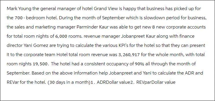 Mark Young the general manager of hotel Grand View is happy that business has picked up for
the 700-bedroom hotel. During the month of September which is slowdown period for business,
the sales and marketing manager Parminder Kaur was able to get new 8 new corporate accounts
for total room nights of 6,000 rooms. revenue manager Jobanpreet Kaur along with finance
director Yani Gomez are trying to calculate the various KPI's for the hotel so that they can present
it to the corporate team Hotel total room revenue was 3,260,917 for the whole month, with total
room nights 19,500. The hotel had a consistent occupancy of 90% all through the month of
September. Based on the above information help Jobanpreet and Yani to calculate the ADR and
REVar for the hotel. (30 days in a month) 1. ADRDollar value2. REVparDollar value