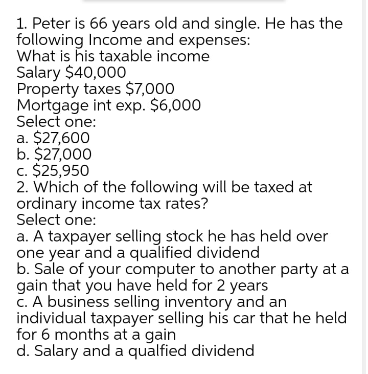 1. Peter is 66 years old and single. He has the
following Income and expenses:
What is his taxable income
Salary $40,000
Property taxes $7,000
Mortgage int exp. $6,000
Select one:
a. $27,600
b. $27,000
c. $25,950
2. Which of the following will be taxed at
ordinary income tax rates?
Select one:
a. A taxpayer selling stock he has held over
one year and a qualified dividend
b. Sale of your computer to another party at a
gain that you have held for 2 years
C. A business selling inventory and an
individual taxpayer selling his car that he held
for 6 months at a gain
d. Salary and a qualfied dividend
