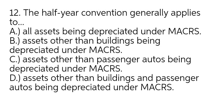 12. The half-year convention generally applies
to...
A.) all assets being depreciated under MACRS.
B.) assets other than buildings being
depreciated under MACRS.
C.) assets other than passenger autos being
depreciated under MACRS.
D.) assets other than buildings and passenger
autos being depreciated under MACRS.
