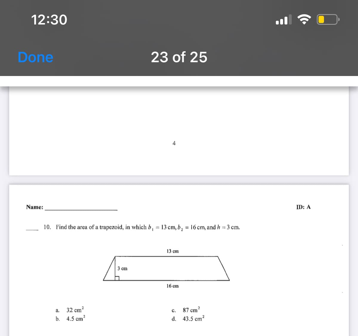 12:30
Done
23 of 25
4
Name:
ID: A
10. Find the area of a trapezoid, in which b, = 13 cm, b, = 16 cm, and h = 3 cm.
%3D
13 cm
3 cm
16 cm
32 cm?
b. 4.5 cm?
a.
87 cm?
с.
d. 43.5 cm?
