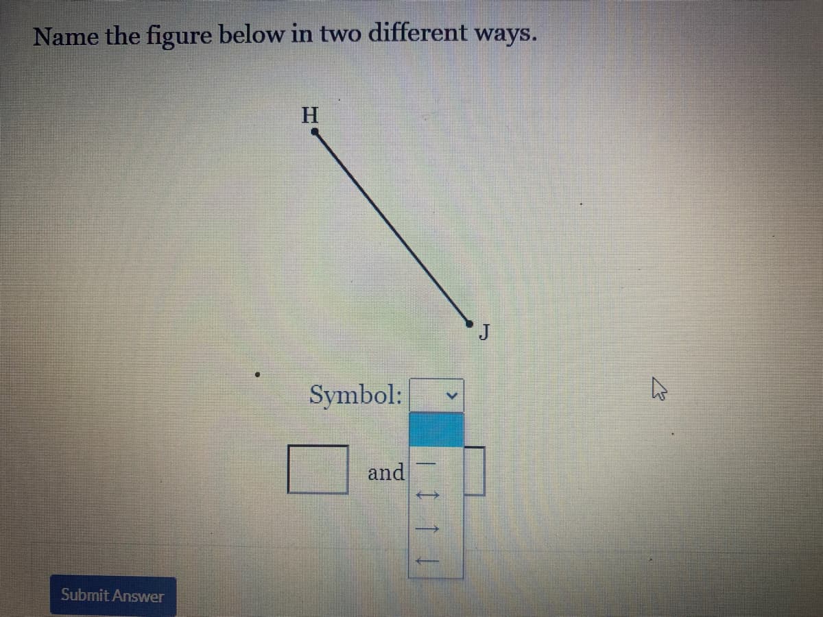 Name the figure below in two different ways.
H
J
Symbol:
and
Submit Answer
