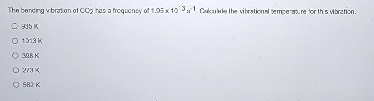 The bending vibration of CO2 has a frequency of 1.95 x 1013 s-1. Calculate the vibrational temperature for this vibration.
O 935 K
O 1013 K
O 398 K
O 273 K
O 562 K
