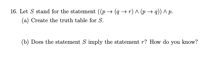 16. Let S stand for the statement ((p → (q –→ r) A (p → q)) ^p.
(a) Create the truth table for S.
(b) Does the statement S imply the statement r? How do you know?
