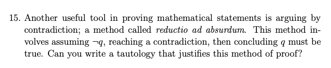 15. Another useful tool in proving mathematical statements is arguing by
contradiction; a method called reductio ad absurdum. This method in-
volves assuming ¬q, reaching a contradiction, then concluding q must be
true. Can you write a tautology that justifies this method of proof?
