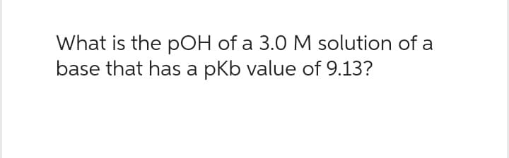 What is the pOH of a 3.0 M solution of a
base that has a pKb value of 9.13?