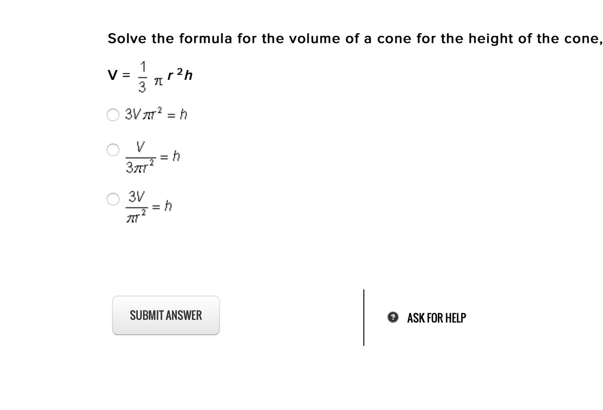 Solve the formula for the volume of a cone for the height of the cone,
1
r2h
3
V =
3V ar? = h
.2
3ar?
3V
SUBMIT ANSWER
ASK FOR HELP

