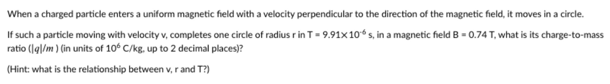 When a charged particle enters a uniform magnetic field with a velocity perpendicular to the direction of the magnetic field, it moves in a circle.
If such a particle moving with velocity v, completes one circle of radius r in T = 9.91x106 s, in a magnetic field B = 0.74 T, what is its charge-to-mass
ratio (1q|/m) (in units of 106 C/kg, up to 2 decimal places)?
(Hint: what is the relationship between v, r and T?)
