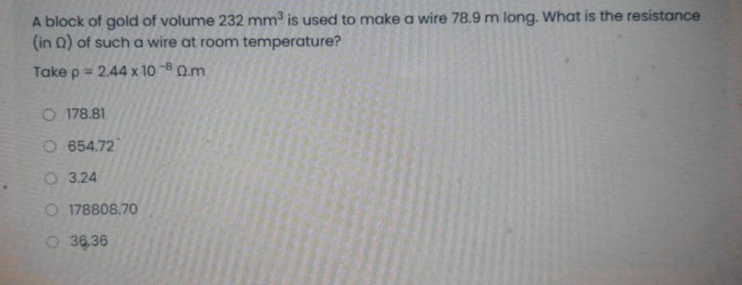 A block of gold of volume 232 mm is used to make a wire 78.9 m long. What is the resistance
(in Q) of such a wire at room temperature?
Take p = 2.44 x 10 -8 Q.m
O 178.81
O654.72
O 3.24
O 178808.70
O36.36
