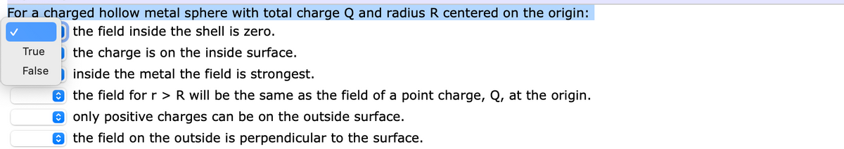 For a charged hollow metal sphere with total charge Q and radius R centered on the origin:
the field inside the shell is zero.
True
False
the charge is on the inside surface.
inside the metal the field is strongest.
the field for r > R will be the same as the field of a point charge, Q, at the origin.
only positive charges can be on the outside surface.
the field on the outside is perpendicular to the surface.