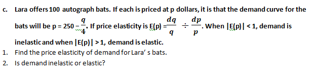 с.
Lara offers 100 autograph bats. If each is priced at p dollars, it is that the demand curve for the
bats will be p = 250 -. If price elasticity is E(p)
dq
dp
-. When JE(p)| <1, demand is
inelasticand when |E(p)| >1, demand is elastic.
1. Find the price elasticity of demand for Lara' s bats.
2. Is demand inelastic or elastic?
