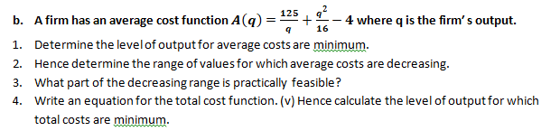 125
b. A firm has an average cost function A(q)
4 where q is the firm' s output.
16
1. Determine the levelof output for average costs are minimum.
2. Hence determine the range of values for which average costs are decreasing.
3. What part of the decreasing range is practically feasible?
4. Write an equation for the total cost function. (v) Hence calculate the level of output for which
total costs are minimum.
