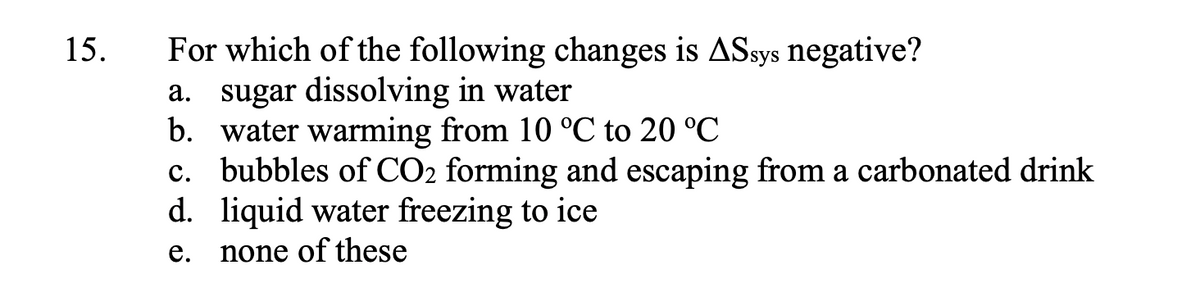 15.
For which of the following changes is ASsys negative?
a. sugar dissolving in water
b. water warming from 10 °C to 20 °C
c. bubbles of CO2 forming and escaping from a carbonated drink
d. liquid water freezing to ice
e. none of these