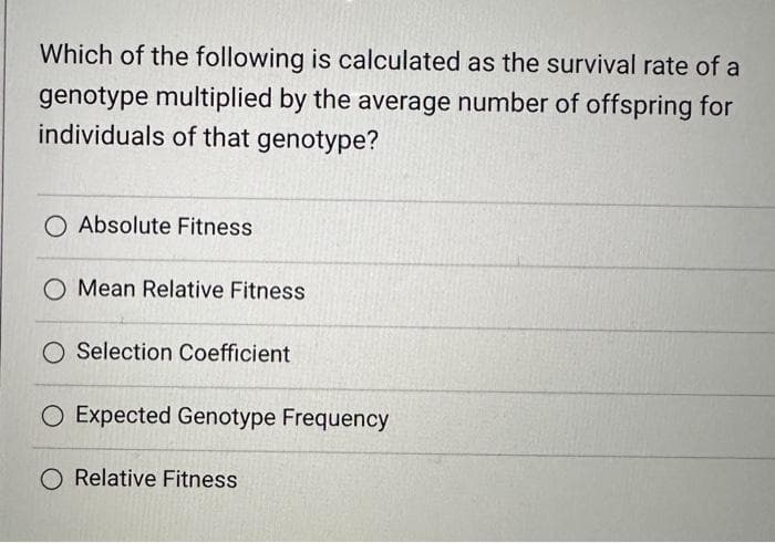 Which of the following is calculated as the survival rate of a
genotype multiplied by the average number of offspring for
individuals of that genotype?
O Absolute Fitness
O Mean Relative Fitness
Selection Coefficient
O Expected Genotype Frequency
O Relative Fitness