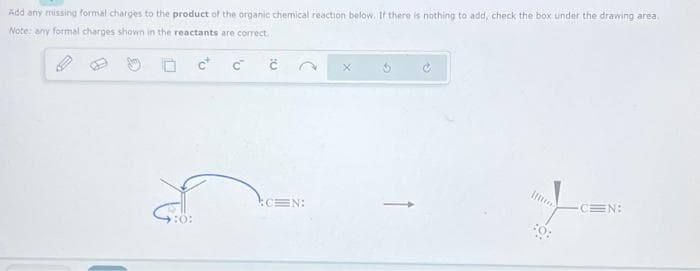 Add any missing formal charges to the product of the organic chemical reaction below. If there is nothing to add, check the box under the drawing area.
Note: any formal charges shown in the reactants are correct.
:0:
C™
č
:CEN:
CEN: