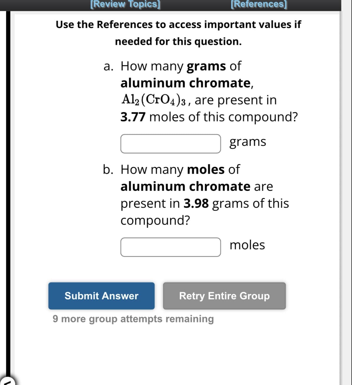 [Review Topics]
[References]
Use the References to access important values if
needed for this question.
a. How many grams of
aluminum chromate,
Al2 (CrO4)3, are present in
3.77 moles of this compound?
b. How many moles of
aluminum chromate are
present in 3.98 grams of this
compound?
Submit Answer
grams
9 more group attempts remaining
moles
Retry Entire Group