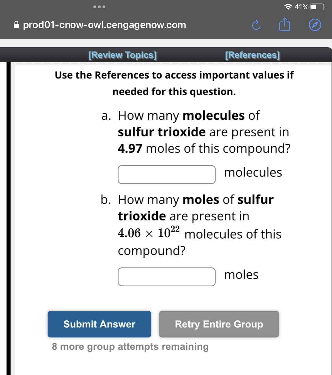 prod01-cnow-owl.cengagenow.com
[Review Topics]
Use the References to access important values if
needed for this question.
a. How many molecules of
sulfur trioxide are present in
4.97 moles of this compound?
molecules
[References]
b. How many moles of sulfur
trioxide are present in
4.06 × 102² molecules of this
compound?
Submit Answer
8 more group attempts remaining
moles
Retry Entire Group
41%