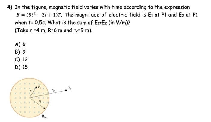 4) In the figure, magnetic field varies with time according to the expression
B = (5t² - 2t + 1)T. The magnitude of electric field is E₁ at P1 and E₂ at P1
when t= 0.5s. What is the sum of E₁+E2 (in V/m)?
(Take r₁-4 m, R=6 m and r2=9 m).
A) 6
B) 9
C) 12
D) 15
xxx
xxx
xx
X
X X
:xx
xxx
x
P₁
X
xxx
R
x
x xx X xx
XX
Pin
7₂
